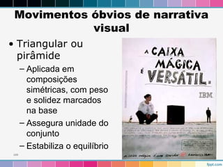 Movimentos óbvios de narrativa 
visual 
• Triangular ou 
pirâmide 
– Aplicada em 
composições 
simétricas, com peso 
e solidez marcados 
na base 
– Assegura unidade do 
conjunto 
– Estabiliza o equilíbrio 
109 
 