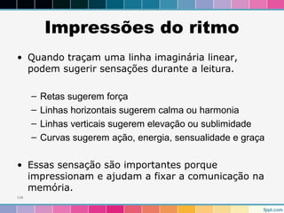 Impressões do ritmo 
• Quando traçam uma linha imaginária linear, 
podem sugerir sensações durante a leitura. 
– Retas sugerem força 
– Linhas horizontais sugerem calma ou harmonia 
– Linhas verticais sugerem elevação ou sublimidade 
– Curvas sugerem ação, energia, sensualidade e graça 
• Essas sensação são importantes porque 
impressionam e ajudam a fixar a comunicação na 
memória. 
116 
 