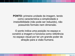 PONTO: primeira unidade da imagem, tendo 
como característica a simplicidade e 
irredutibilidade (não pode ser reduzido), não 
possuindo formato nem dimensão. 
O ponto indica uma posição no espaço e 
constrói a imagem e funciona como referência 
no espaço visual por ter um grande poder de 
atração para a visão humana. 
 