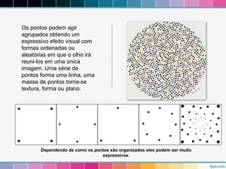 Os pontos podem agir 
agrupados obtendo um 
expressivo efeito visual com 
formas ordenadas ou 
aleatórias em que o olho irá 
reuni-los em uma única 
imagem. Uma série de 
pontos forma uma linha, uma 
massa de pontos torna-se 
textura, forma ou plano. 
Dependendo de como os pontos são organizados eles podem ser muito 
expressivos. 
 