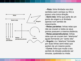 - Reta: linha ilimitada nos dois 
sentidos (sem começo ou fim) e 
possui uma única direção. 
- Semi-reta: linha que parte de um 
ponto de origem e é ilimitada 
apenas num sentido de 
crescimento. 
- Retas paralelas: linhas retas que 
não se cruzam e todos os seus 
pontos possuem a mesma distância. 
- Retas perpendiculares: linhas 
retas que se cruzam tem “aberturas” 
iguais formando um “canto reto” 
- Ângulo: é a “abertura” formada 
por duas linhas semi-retas que 
partem de um mesmo ponto. 
- Curva: linha que muda o seu 
sentido de direção podendo ser 
sinuosa, quebrada ou mista. 
 