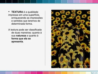  TEXTURA é a qualidade 
impressa em uma superfície, 
enriquecendo as impressões 
e sentidos que teremos de 
determinada forma. 
A textura pode ser classificada 
de duas maneiras: quanto à 
sua natureza e quanto à 
forma que ela se 
apresenta. 
 