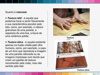 Quanto à natureza: 
> Textura tátil - é aquela que 
podemos tocar e sentir fisicamente 
a sua característica peculiar pelo 
tato, como, por exemplo, o reboco 
granuloso de uma parede, a 
aspereza de uma lixa, a lisura de 
uma cerâmica polida; 
> Textura ótica - é aquela existente 
apenas na ilusão criada pelo olho 
humano, como, por exemplo, a capa 
de um livro que reproduza a imagem 
de uma parede rebocada ou as 
imagens impressas num tecido que 
criam um padrão de textura 
reconhecido pela visão, mas não 
sentido pelo tato 
Textura 
tátil 
Textura ótica 
 