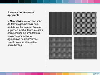 Quanto à forma que se 
apresenta: 
> Geométrica – a organização 
de formas geométricas num 
padrão dentro de uma área ou 
superfície acaba dando a esta a 
característica de uma textura. 
Isto acontece por que 
agrupamos muito próximos 
visualmente os elementos 
semelhantes. 
 