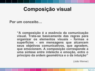 Composição visual 
Por um conceito… 
“A composição é a essência da comunicação 
visual. Trata-se basicamente das regras para 
organizar os elementos visuais - formas e 
superfícies - em mensagens que alcancem 
seus objetivos comunicativos, que agradem, 
que emocionem. A composição corresponde a 
uma síntese entre intelecto e emoção, entre o 
princípio da ordem geométrica e o da intuição” 
(João Werner) 
 