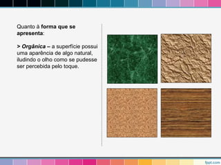 Quanto à forma que se 
apresenta: 
> Orgânica – a superfície possui 
uma aparência de algo natural, 
iludindo o olho como se pudesse 
ser percebida pelo toque. 
 