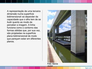 A representação de uma terceira 
dimensão numa superfície 
bidimensional vai depender da 
capacidade que o olho tem de se 
iludir quanto ao modo de 
perceber a imagem. A linha 
funciona como o contorno das 
formas obtidas que, por sua vez, 
são projetadas na superfície 
plana bidimensional de modo 
que pareçam estar em diferentes 
planos. 
Foto: Garcia 
Junior 
 