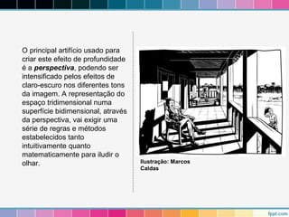 O principal artifício usado para 
criar este efeito de profundidade 
é a perspectiva, podendo ser 
intensificado pelos efeitos de 
claro-escuro nos diferentes tons 
da imagem. A representação do 
espaço tridimensional numa 
superfície bidimensional, através 
da perspectiva, vai exigir uma 
série de regras e métodos 
estabelecidos tanto 
intuitivamente quanto 
matematicamente para iludir o 
olhar. Ilustração: Marcos 
Caldas 
 