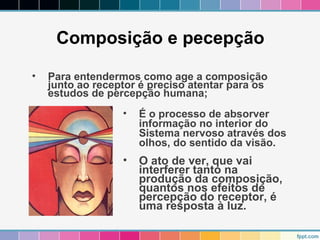 Composição e pecepção 
• Para entendermos como age a composição 
junto ao receptor é preciso atentar para os 
estudos de percepção humana; 
• É o processo de absorver 
informação no interior do 
Sistema nervoso através dos 
olhos, do sentido da visão. 
• O ato de ver, que vai 
interferer tanto na 
produção da composição, 
quantos nos efeitos de 
percepção do receptor, é 
uma resposta à luz. 
 
