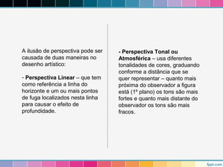 A ilusão de perspectiva pode ser 
causada de duas maneiras no 
desenho artístico: 
- Perspectiva Linear – que tem 
como referência a linha do 
horizonte e um ou mais pontos 
de fuga localizados nesta linha 
para causar o efeito de 
profundidade. 
- Perspectiva Tonal ou 
Atmosférica – usa diferentes 
tonalidades de cores, graduando 
conforme a distância que se 
quer representar – quanto mais 
próxima do observador a figura 
está (1º plano) os tons são mais 
fortes e quanto mais distante do 
observador os tons são mais 
fracos. 
 