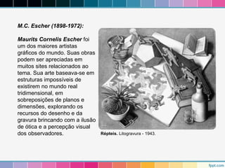 M.C. Escher (1898-1972): 
Maurits Cornelis Escher foi 
um dos maiores artistas 
gráficos do mundo. Suas obras 
podem ser apreciadas em 
muitos sites relacionados ao 
tema. Sua arte baseava-se em 
estruturas impossíveis de 
existirem no mundo real 
tridimensional, em 
sobreposições de planos e 
dimensões, explorando os 
recursos do desenho e da 
gravura brincando com a ilusão 
de ótica e a percepção visual 
dos observadores. Répteis. Litogravura - 1943. 
 