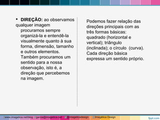  DIREÇÃO: ao observamos 
qualquer imagem 
procuramos sempre 
organizá-la e entendê-la 
visualmente quanto à sua 
forma, dimensão, tamanho 
e outros elementos. 
Também procuramos um 
sentido para a nossa 
observação, isto é, a 
direção que percebemos 
na imagem. 
Podemos fazer relação das 
direções principais com as 
três formas básicas: 
quadrado (horizontal e 
vertical); triângulo 
(inclinada); o círculo (curva). 
Cada direção básica 
expressa um sentido próprio. 
www.imagetica.net/blog garcia@imagetica.net @imageticadesign Imagética Design 
 