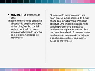  MOVIMENTO: Percorrendo 
uma 
imagem com os olhos durante a 
observação seguindo uma ou 
várias direções (horizontal, 
vertical, inclinado e curva) 
estamos trabalhando também 
com o elemento básico do 
movimento. 
O movimento funciona como uma 
ação que se realiza através da ilusão 
criada pelo olho humano. Podemos 
observar uma imagem estática num 
papel e parecer que ela está se 
movimentando para os nossos olhos. 
Isso acontece devido à maneira como 
os elementos básicos são arranjados 
e combinados entre si para criar a 
ilusão do movimento. 
 