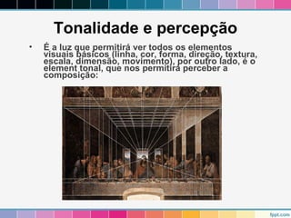 Tonalidade e percepção 
• É a luz que permitirá ver todos os elementos 
visuais básicos (linha, cor, forma, direção, textura, 
escala, dimensão, movimento), por outro lado, é o 
element tonal, que nos permitirá perceber a 
composição: 
 