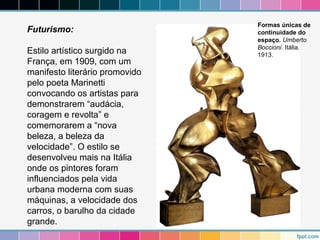 Futurismo: 
Estilo artístico surgido na 
França, em 1909, com um 
manifesto literário promovido 
pelo poeta Marinetti 
convocando os artistas para 
demonstrarem “audácia, 
coragem e revolta” e 
comemorarem a “nova 
beleza, a beleza da 
velocidade”. O estilo se 
desenvolveu mais na Itália 
onde os pintores foram 
influenciados pela vida 
urbana moderna com suas 
máquinas, a velocidade dos 
carros, o barulho da cidade 
grande. 
Formas únicas de 
continuidade do 
espaço. Umberto 
Boccioni. Itália. 
1913. 
 