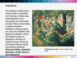 Futurismo: 
Os pintores combinavam 
cores fortes e vibrantes 
com formas e linhas que 
transmitissem uma 
sensação de movimento 
na tela. Para os futuristas, 
a visão humana é 
dinâmica, observa tudo, 
por isso seu trabalho não 
podia ser estático, tinha 
de mostrar todos os 
espaços e formas ao 
mesmo tempo. Entre os 
principais artistas deste 
movimento estavam 
Giacomo Balla, Umberto 
Boccioni, Carlo Carrá e 
Gino Severini. 
As flechas da vida. Giacomo Balla. Itália. 
1928. 
 