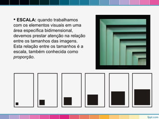  ESCALA: quando trabalhamos 
com os elementos visuais em uma 
área específica bidimensional, 
devemos prestar atenção na relação 
entre os tamanhos das imagens. 
Esta relação entre os tamanhos é a 
escala, também conhecida como 
proporção. 
 