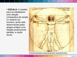  ESCALA: A medida 
para se estabelecer 
uma relação 
comparativa de escala 
é o próprio ser 
humano, tendo sido 
desenvolvida pelos 
gregos antigos uma 
relação proporcional 
perfeita, a seção 
áurea. 
O Homem Vitruviano. Estudo de desenho. Leonardo Da Vinci. 
 