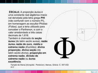 ESCALA: A proporção áurea é 
uma constante real algébrica irracio 
nal denotada pela letra grega PHI 
(não confundir com o número Pi), 
em homenagem ao escultor Phidias 
(Fídias), que a teria utilizado para 
conceber o Parthenon, e com o 
valor arredondado a três casas 
decimais de 1,618. 
Também é chamada de seção 
áurea (do latim sectio aurea), razão 
áurea, razão de ouro, média e 
extrema razão (Euclides), divina 
proporção, divina seção (do 
latim sectio divina), proporção em 
extrema razão, divisão de 
extrema razão ou áurea 
excelência. 
Templo de Atena (Acropolis - Partenon). Atenas, Grécia. C. 447-432 
A.C. 
 