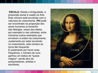ESCALA: Desde a Antiguidade, a 
proporção áurea é usada na Arte. 
Este número está envolvido com a 
natureza do crescimento. Phi pode 
ser encontrado na proporção dos 
seres humanos (o tamanho 
das falanges, ossos dos dedos, 
por exemplo) e nas colmeias, entre 
inúmeros outros exemplos que 
envolvem a ordem do crescimento. 
Justamente por estar envolvido 
no crescimento, este número se 
torna tão frequente. 
E justamente por haver essa 
frequência, o número de ouro 
ganhou um status de "quase 
mágico", sendo alvo de 
pesquisadores, artistas e 
escritores. 
 