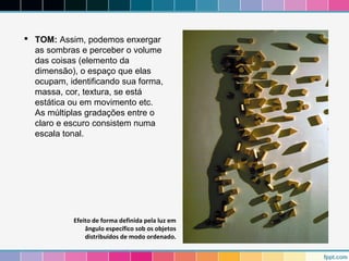  TOM: Assim, podemos enxergar 
as sombras e perceber o volume 
das coisas (elemento da 
dimensão), o espaço que elas 
ocupam, identificando sua forma, 
massa, cor, textura, se está 
estática ou em movimento etc. 
As múltiplas gradações entre o 
claro e escuro consistem numa 
escala tonal. 
Efeito de forma definida pela luz em 
ângulo específico sob os objetos 
distribuídos de modo ordenado. 
 