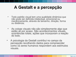A Gestalt e a percepção 
• Todo padrão visual tem uma qualidade dinâmica que 
não pode ser definida intelectual, emocional ou 
mecânicamente, através de tamanho, direção, forma 
ou distância; 
• As coisas visuais não são simplesmente algo que 
estão ali por acaso. São acontecimentos visuais, 
ocorrências totais, ações que incorporam a reação 
do todo. 
• A psicologia da Gestalt contribui no campo da 
percepção recolhendo dados para compreender 
como os seres humanos respondem aos estímulos 
visuais. 
 