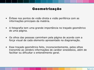 Geometrização 
• Ênfase nos pontos de visão direta e visão periférica com as 
informações principais da matéria. 
• A fotografia tem uma grande importância no traçado geométrico 
de uma página. 
• Os olhos das pessoas caminham pela página de acordo com a 
força visual de cada elemento apresentado na diagramação. 
• Esse traçado geométrico feito, inconscientemente, pelos olhos 
transmite ao cérebro informações de caráter sinestésico, além de 
facilitar ou dificultar o entendimento geral. 
 