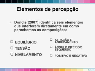 Elementos de percepção 
• Dondis (2007) identifica seis elementos 
que interferem diretamente em como 
percebemos as composições: 
 EQUILÍBRIO 
 TENSÃO 
 NIVELAMENTO 
 ATRAÇÃO E 
AGRUPAMENTO 
 ÂNGULO INFERIOR 
ESQUERDO 
 POSITIVO E NEGATIVO 
 