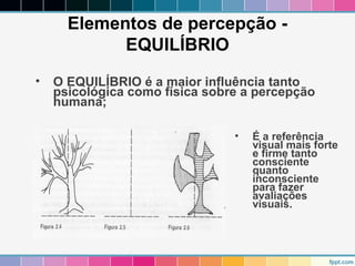 Elementos de percepção - 
EQUILÍBRIO 
• O EQUILÍBRIO é a maior influência tanto 
psicológica como física sobre a percepção 
humana; 
• É a referência 
visual mais forte 
e firme tanto 
consciente 
quanto 
inconsciente 
para fazer 
avaliações 
visuais. 
 