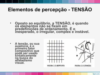 Elementos de percepção - TENSÃO 
• Oposto ao equilíbrio, a TENSÃO, é quando 
os elementos não se fixam em 
predefinições de ordenamento. É o 
inesperado, o irregular, complex e instável. 
• A tensão, ou sua 
ausência, é o 
primeiro fator 
compositivo que 
pode ser usado 
sintaticamente 
na busca do 
alfabetismo 
visual. 
 
