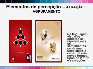 Elementos de percepção – ATRAÇÃO E 
AGRUPAMENTO 
• Na linguagem 
visual os 
opostos se 
repelem mas 
os 
semelhantes 
se atraem. 
Esse efeito é 
capaz de criar 
novas formas, 
tipos de leitura 
e sensações. 
 