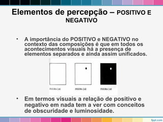 Elementos de percepção – POSITIVO E 
NEGATIVO 
• A importância do POSITIVO e NEGATIVO no 
contexto das composições é que em todos os 
acontecimentos visuais há a presença de 
elementos separados e ainda assim unificados. 
• Em termos visuais a relação de positivo e 
negativo em nada tem a ver com conceitos 
de obscuridade e luminosidade. 
 