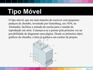 Tipo Móvel 
O tipo móvel, que era uma maneira de escrever com pequenos 
pedaços de chumbo, inventado por Gutenberg, em 1454, na 
Alemanha, facilitou a entrada da escrita para o mundo da 
reprodução em série. Começava-se a pensar pela primeira vez na 
possibilidade de diagramar uma página. Desde os primeiros tipos 
gráficos de chumbo, a letra já ganhava um caráter de projeto. 
 