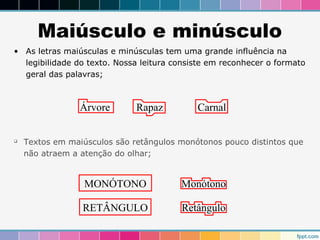Maiúsculo e minúsculo 
• As letras maiúsculas e minúsculas tem uma grande influência na 
legibilidade do texto. Nossa leitura consiste em reconhecer o formato 
geral das palavras; 
Árvore Rapaz Carnal 
 Textos em maiúsculos são retângulos monótonos pouco distintos que 
não atraem a atenção do olhar; 
MONÓTONO 
RETÂNGULO 
Monótono 
Retângulo 
 