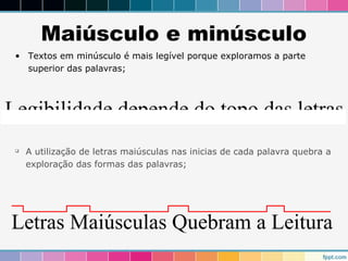 Maiúsculo e minúsculo 
• Textos em minúsculo é mais legível porque exploramos a parte 
superior das palavras; 
Legibilidade depende do topo das letras 
 A utilização de letras maiúsculas nas inicias de cada palavra quebra a 
exploração das formas das palavras; 
Letras Maiúsculas Quebram a Leitura 
 