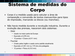 Sistema de medidas do 
Corpo 
• Corpo é a medida usada para calcular a área de 
composição e conversão de textos manuscritos para tipos 
de impressão, marcando os blocos (ou manchas). 
• Não havia medida durante a revolução industria. Durante a 
evolução das prensas, nasceram dois sistemas: 
– Didot 
• Usado na maior parte da Europa 
• Equivale a 0,376 mm 
• 12 pontos = Cícero (4,511 mm) 
– Fournier 
• Criado pelos Inglês e usado como padrão atualmente 
• Equivale a 0,351 mm ou 1/72 de uma polegada 
• 12 pontos = Paica (4,212 mm) 
26 
 