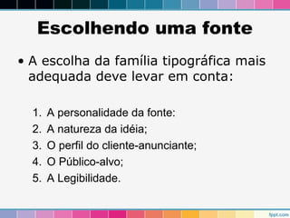 Escolhendo uma fonte 
• A escolha da família tipográfica mais 
adequada deve levar em conta: 
1. A personalidade da fonte: 
2. A natureza da idéia; 
3. O perfil do cliente-anunciante; 
4. O Público-alvo; 
5. A Legibilidade. 
 