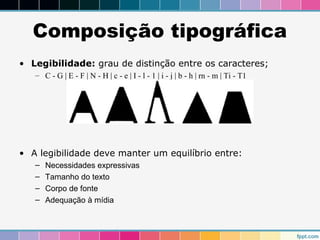 Composição tipográfica 
• Legibilidade: grau de distinção entre os caracteres; 
– C - G | E - F | N - H | c - e | I - l - 1 | i - j | b - h | rn - m | Ti - T1 
• A legibilidade deve manter um equilíbrio entre: 
– Necessidades expressivas 
– Tamanho do texto 
– Corpo de fonte 
– Adequação à mídia 
 