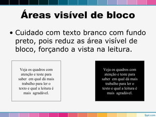 Áreas visível de bloco 
• Cuidado com texto branco com fundo 
preto, pois reduz as área visível de 
bloco, forçando a vista na leitura. 
Veja os quadros com 
atenção e teste para 
saber em qual dá mais 
trabalho para ler o 
texto e qual a leitura é 
mais agradável. 
Veja os quadros com 
atenção e teste para 
saber em qual dá mais 
trabalho para ler o 
texto e qual a leitura é 
mais agradável. 
 