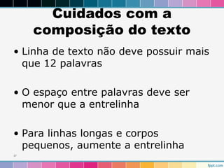 Cuidados com a 
composição do texto 
• Linha de texto não deve possuir mais 
que 12 palavras 
• O espaço entre palavras deve ser 
menor que a entrelinha 
• Para linhas longas e corpos 
pequenos, aumente a entrelinha 
37 
 