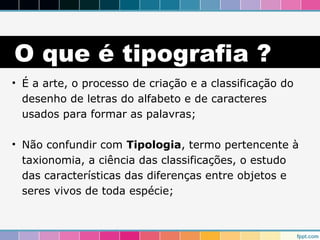O que é tipografia ? 
• É a arte, o processo de criação e a classificação do 
desenho de letras do alfabeto e de caracteres 
usados para formar as palavras; 
• Não confundir com Tipologia, termo pertencente à 
taxionomia, a ciência das classificações, o estudo 
das características das diferenças entre objetos e 
seres vivos de toda espécie; 
 
