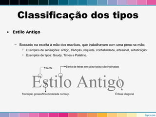 Classificação dos tipos 
• Estilo Antigo 
– Baseado na escrita à mão dos escribas, que trabalhavam com uma pena na mão; 
• Exemplos de sensações: antigo, tradição, requinte, confiabilidade, artesanal, sofisticação; 
• Exemplos de tipos: Goudy, Times e Palatino. 
Serifa Serifa de letras em caixa-baixa são inclinadas 
Estilo Antigo 
Transição grosso/fino moderada no traço Ênfase diagonal 
 