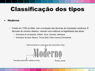 Classificação dos tipos 
• Moderno 
– Criado em 1700 na Itália, com a evolução das técnicas de impressão mecânica. É 
derivado do romano clássico, visando uma melhora na legibilidade das letras; 
• Exemplos de sensações: solidez, força, robustez, destaque; 
• Exemplos de tipos: Bodoni, Times Bold e New Century Schoolbook. 
Serifa de letras em caixa-baixa são horizontais e finas 
Transição grosso/fino radical no traço Ênfase vertical 
 