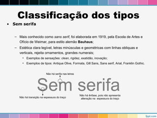 Classificação dos tipos 
• Sem serifa 
– Mais conhecido como sans serif, foi elaborada em 1919, pela Escola de Artes e 
Ofício de Weimar, para estilo alemão Bauhaus; 
– Estética clara legível, letras minúsculas e geométricas com linhas obliquas e 
verticais, rejeita ornamentos, grandes numerais; 
• Exemplos de sensações: clean, rigidez, exatidão, inovação; 
• Exemplos de tipos: Antique Olive, Formata, Gill Sans, Sans serif, Arial, Franklin Gothic. 
Sem serifa 
Não há transição na espessura do traço 
Não há ênfase, pois não apresenta 
alteração na espessura do traço 
Não há serifa nas letras 
 