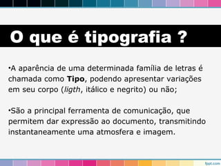 O que é tipografia ? 
•A aparência de uma determinada família de letras é 
chamada como Tipo, podendo apresentar variações 
em seu corpo (ligth, itálico e negrito) ou não; 
•São a principal ferramenta de comunicação, que 
permitem dar expressão ao documento, transmitindo 
instantaneamente uma atmosfera e imagem. 
 