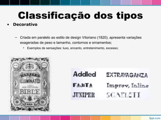 Classificação dos tipos 
• Decorativo 
– Criada em paralelo ao estilo de design Vitoriano (1820), apresenta variações 
exageradas de peso e tamanho, contornos e ornamentos; 
• Exemplos de sensações: luxo, encanto, entretenimento, excesso; 
 