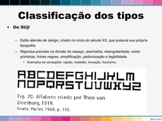 Classificação dos tipos 
• De Stijl 
– Estilo alemão de design, criado no início do século XX, que possuía sua própria 
tipografia; 
– Rigorosa precisão na divisão do espaço, assimetria, retangularidade, cores 
primárias, linhas negras, simplificação, padronização e legibilidade. 
• Exemplos de sensações: rigidez, exatidão, inovação, futurismo; 
 