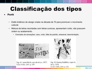 Classificação dos tipos 
• Punk 
– Estilo britânico de design criado na década de 70 para promover o movimento 
cultural; 
– Mistura de letras recortadas com letras cursivas, apresentam ruído, não possuem 
ordem ou acabamento. 
• Exemplos de sensações: caos, ruído, falta de padrão, artesanal, desorientação; 
 
