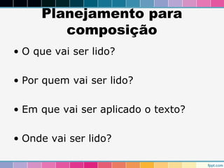 Planejamento para 
composição 
• O que vai ser lido? 
• Por quem vai ser lido? 
• Em que vai ser aplicado o texto? 
• Onde vai ser lido? 
 