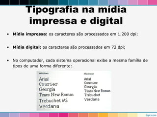 Tipografia na mídia 
impressa e digital 
• Mídia impressa: os caracteres são processados em 1.200 dpi; 
• Mídia digital: os caracteres são processados em 72 dpi; 
• No computador, cada sistema operacional exibe a mesma família de 
tipos de uma forma diferente: 
 